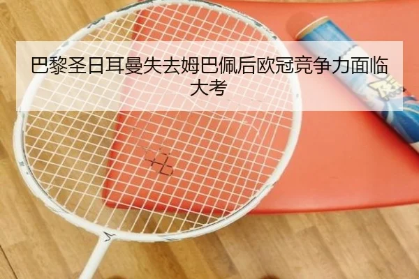 巴黎圣日耳曼失去姆巴佩后欧冠竞争力面临大考